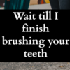 Wait till I finish brushing your teeth